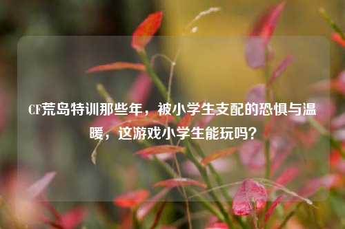 CF荒岛特训那些年,被小学生支配的恐惧与温暖,这游戏小学生能玩吗?