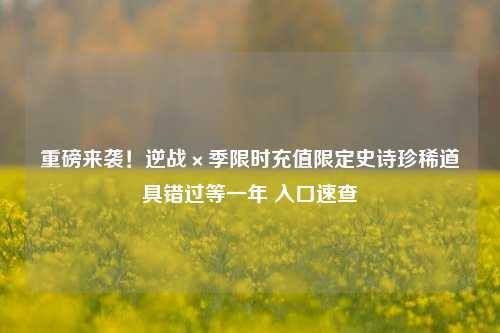 重磅来袭!逆战×季限时充值限定史诗珍稀道具错过等一年 入口速查