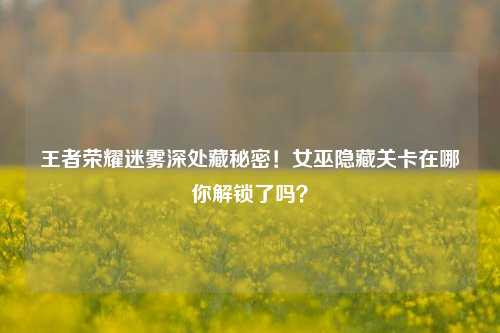 王者荣耀迷雾深处藏秘密!女巫隐藏关卡在哪你解锁了吗?