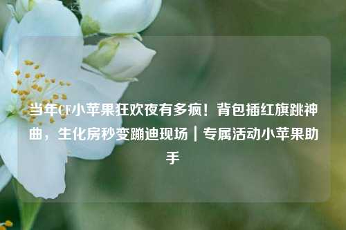 当年CF小苹果狂欢夜有多疯!背包插红旗跳神曲,生化房秒变蹦迪现场|专属活动小苹果助手