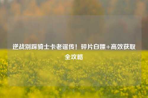 逆战别踩骑士卡老谣传!碎片白嫖+高效获取全攻略