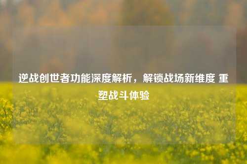 逆战创世者功能深度解析,解锁战场新维度 重塑战斗体验