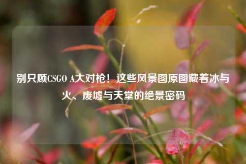 别只顾CSGO A大对枪!这些风景图原图藏着冰与火、废墟与天堂的绝景密码
