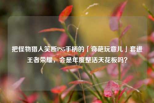 把怪物猎人笑断PS5手柄的「奇葩玩意儿」套进王者荣耀,会是年度整活天花板吗?