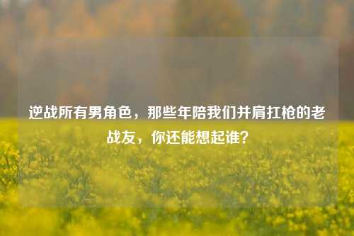 逆战所有男角色,那些年陪我们并肩扛枪的老战友,你还能想起谁?
