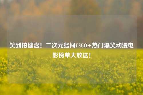 笑到拍键盘!二次元猛闯CSGO+热门爆笑动漫电影榜单大放送!
