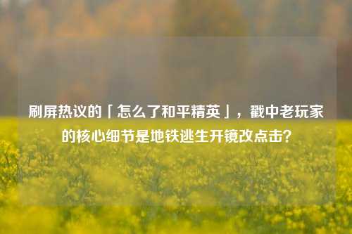 刷屏热议的「怎么了和平精英」,戳中老玩家的核心细节是地铁逃生开镜改点击?