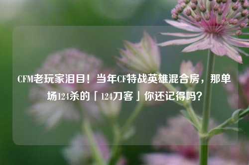 CFM老玩家泪目!当年CF特战英雄混合房,那单场124杀的「124刀客」你还记得吗?