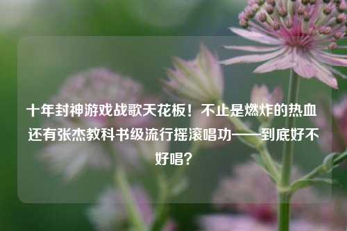 十年封神游戏战歌天花板!不止是燃炸的热血 还有张杰教科书级流行摇滚唱功——到底好不好唱?