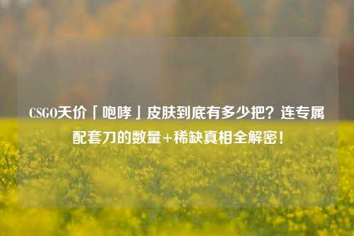 CSGO天价「咆哮」皮肤到底有多少把?连专属配套刀的数量+稀缺真相全解密!