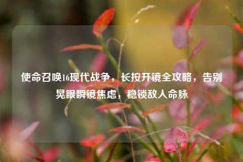 使命召唤16现代战争,长按开镜全攻略,告别晃眼瞬镜焦虑,稳锁敌人命脉