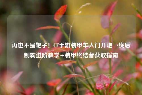 再也不是靶子!CF手游装甲车入门开炮→绕后制霸进阶教学+装甲终结者获取指南