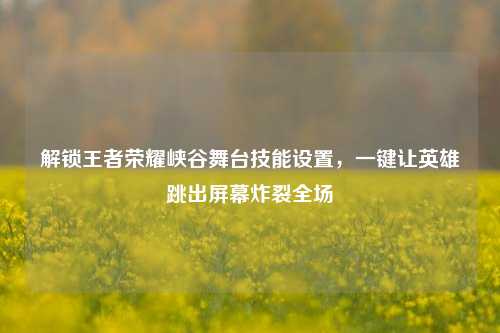 解锁王者荣耀峡谷舞台技能设置,一键让英雄跳出屏幕炸裂全场
