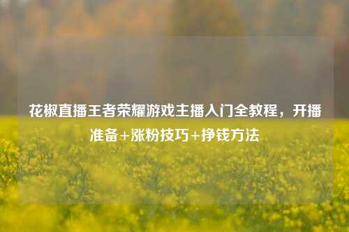 花椒直播王者荣耀游戏主播入门全教程,开播准备+涨粉技巧+挣钱方法