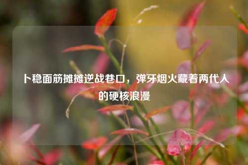 卜稳面筋摊摊逆战巷口,弹牙烟火藏着两代人的硬核浪漫