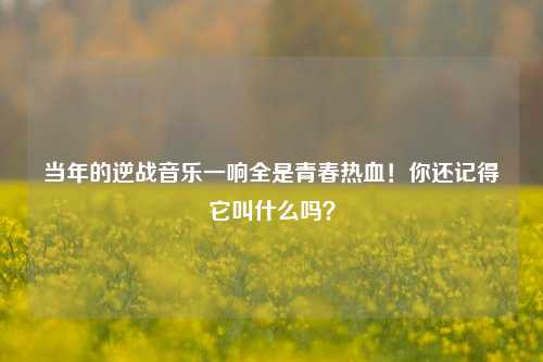 当年的逆战音乐一响全是青春热血！你还记得它叫什么吗？