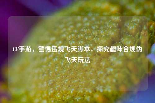 CF手游，警惕违规飞天脚本，探究趣味合规伪飞天玩法