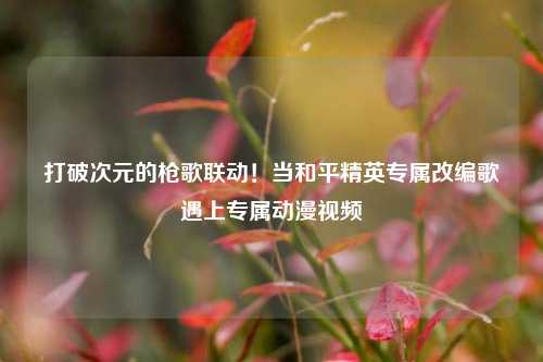 打破次元的枪歌联动!当和平精英专属改编歌遇上专属动漫视频