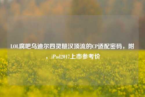 LOL腐吧乌迪尔四灵糙汉顶流的CP适配密码,附,iPad2017上市参考价