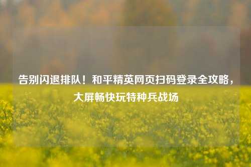 告别闪退排队!和平精英网页扫码登录全攻略,大屏畅快玩特种兵战场