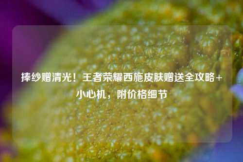 捧纱赠清光!王者荣耀西施皮肤赠送全攻略+小心机,附价格细节