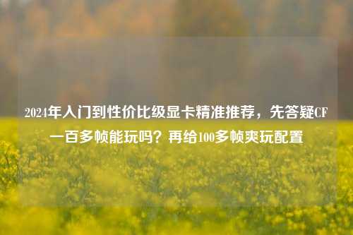 2024年入门到性价比级显卡精准推荐,先答疑CF一百多帧能玩吗?再给100多帧爽玩配置