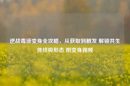 逆战毒液变身全攻略,从获取到触发 解锁共生体终极形态 附变身视频