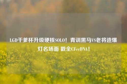 LGD干爹杯升级硬核SOLO!青训黑马VS老将造爆灯名场面 戳全CFerDNA!