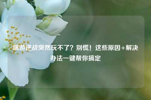 端游逆战突然玩不了?别慌!这些原因+解决办法一键帮你搞定