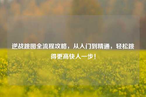 逆战跳图全流程攻略，从入门到精通，轻松跳得更高快人一步！