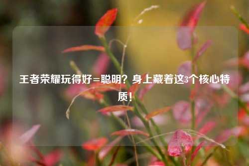 王者荣耀玩得好=聪明?身上藏着这3个核心特质!