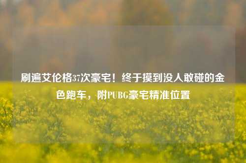 刷遍艾伦格37次豪宅!终于摸到没人敢碰的金色跑车,附PUBG豪宅精准位置