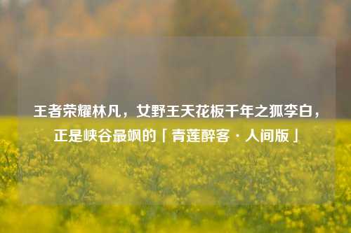 王者荣耀林凡,女野王天花板千年之狐李白,正是峡谷最飒的「青莲醉客·人间版」