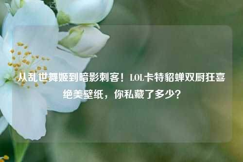 从乱世舞姬到暗影刺客!LOL卡特貂蝉双厨狂喜绝美壁纸,你私藏了多少?