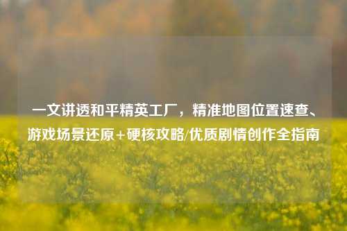 一文讲透和平精英工厂,精准地图位置速查、游戏场景还原+硬核攻略/优质剧情创作全指南