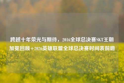 跨越十年荣光与期待,2016全球总决赛SKT王朝加冕回顾+2026英雄联盟全球总决赛时间表前瞻
