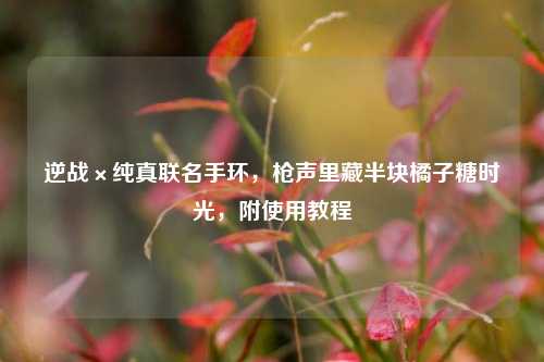 逆战×纯真联名手环,枪声里藏半块橘子糖时光,附使用教程