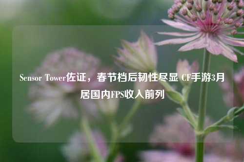 Sensor Tower佐证,春节档后韧性尽显 CF手游3月居国内FPS收入前列