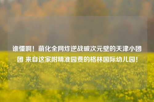 谁懂啊!萌化全网炸逆战破次元壁的天津小团团 来自这家附精准园费的格林国际幼儿园!