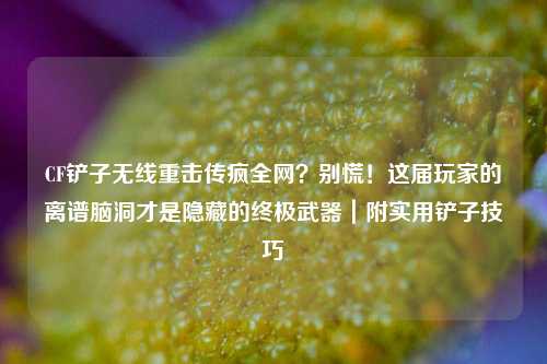 CF铲子无线重击传疯全网?别慌!这届玩家的离谱脑洞才是隐藏的终极武器|附实用铲子技巧