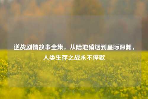 逆战剧情故事全集,从陆地硝烟到星际深渊,人类生存之战永不停歇