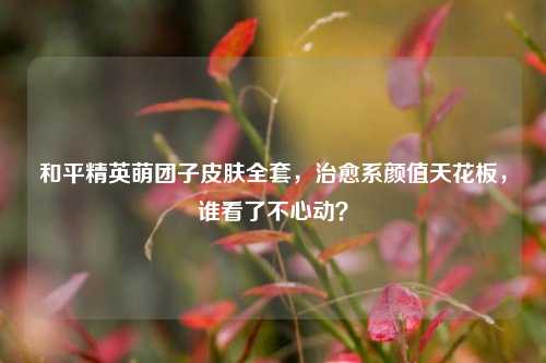 和平精英萌团子皮肤全套,治愈系颜值天花板,谁看了不心动?