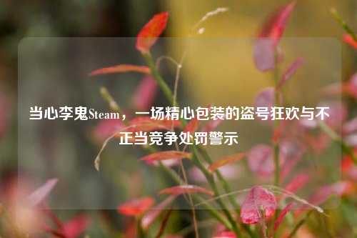 当心李鬼Steam,一场精心包装的盗号狂欢与不正当竞争处罚警示