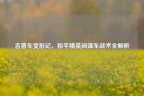 吉普车变形记,和平精英间谍车战术全解析