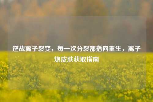 逆战离子裂变,每一次分裂都指向重生,离子炮皮肤获取指南