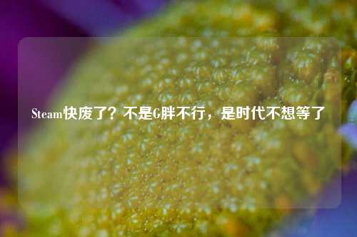 Steam快废了?不是G胖不行,是时代不想等了