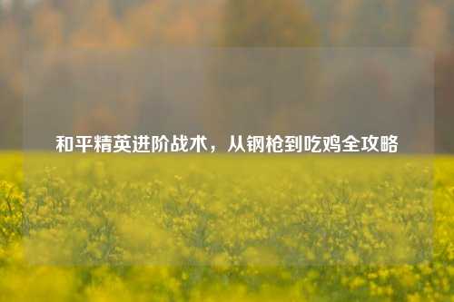 和平精英进阶战术,从钢枪到吃鸡全攻略
