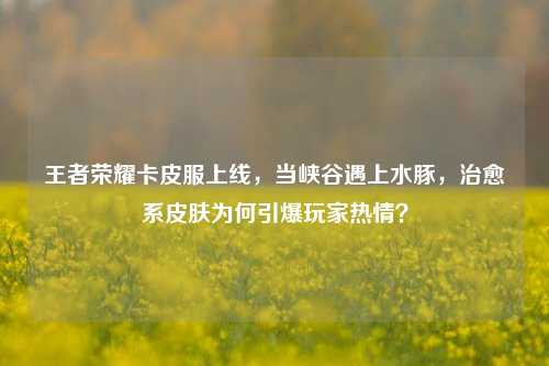 王者荣耀卡皮服上线,当峡谷遇上水豚,治愈系皮肤为何引爆玩家热情?