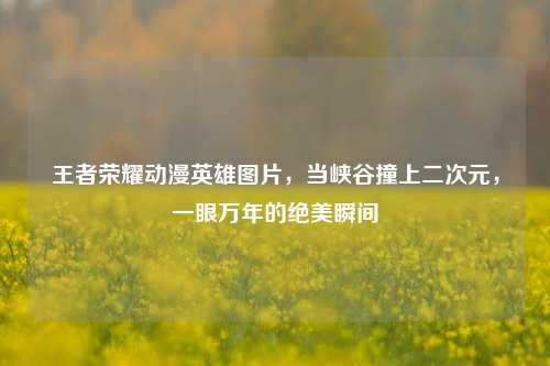 王者荣耀动漫英雄图片,当峡谷撞上二次元,一眼万年的绝美瞬间