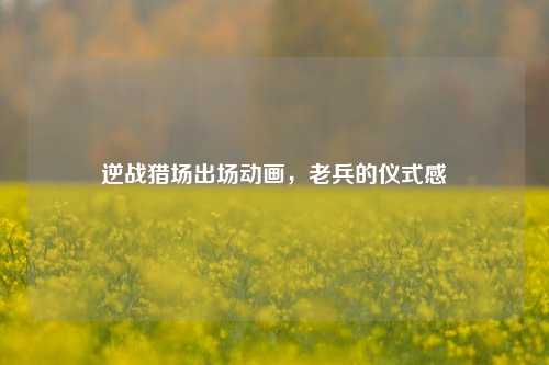 逆战猎场出场动画,老兵的仪式感